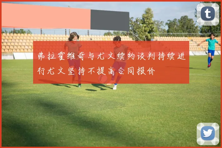 弗拉霍维奇与尤文续约谈判持续进行尤文坚持不提高合同报价
