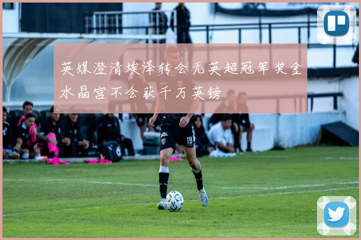 英媒澄清埃泽转会无英超冠军奖金水晶宫不会获千万英镑