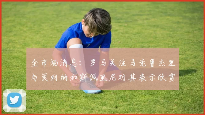 全市场消息：罗马关注马竞鲁杰里与莫利纳加斯佩里尼对其表示欣赏