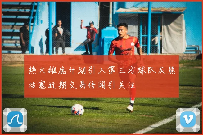 热火雄鹿计划引入第三方球队灰熊活塞近期交易传闻引关注