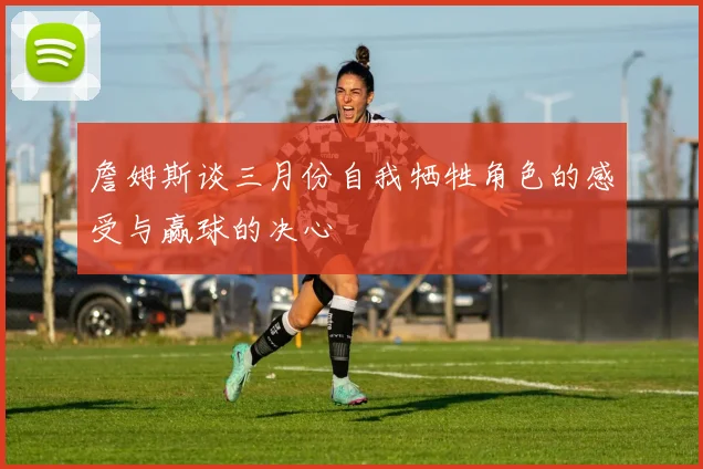 詹姆斯谈三月份自我牺牲角色的感受与赢球的决心