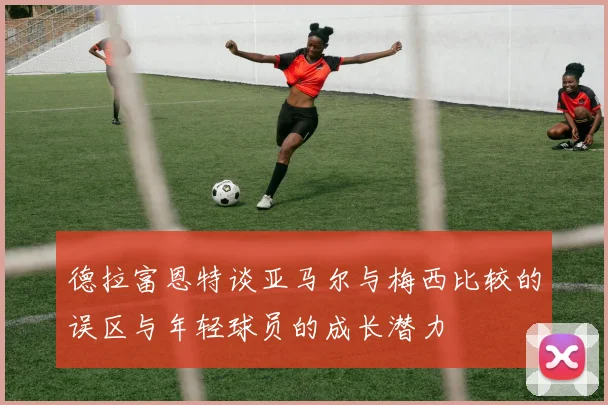 德拉富恩特谈亚马尔与梅西比较的误区与年轻球员的成长潜力
