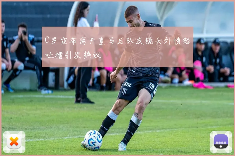 C罗宣布离开皇马后队友镜头外愤怒吐槽引发热议