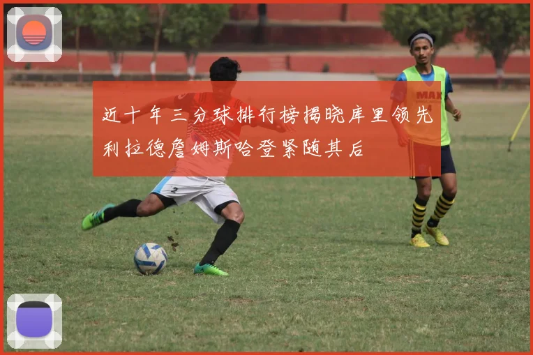 近十年三分球排行榜揭晓库里领先利拉德詹姆斯哈登紧随其后