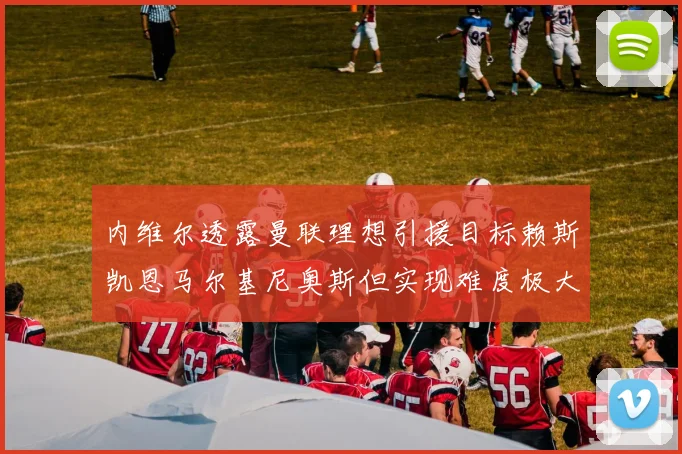 内维尔透露曼联理想引援目标赖斯凯恩马尔基尼奥斯但实现难度极大
