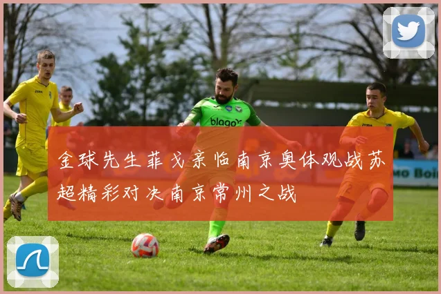 金球先生菲戈亲临南京奥体观战苏超精彩对决南京常州之战